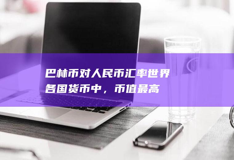 巴林币对人民币汇率,世界各国货币中，币值最高的和最低的分别是什么货币