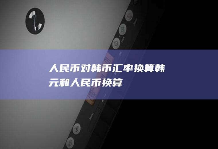 人民币对韩币汇率换算,韩元和人民币换算