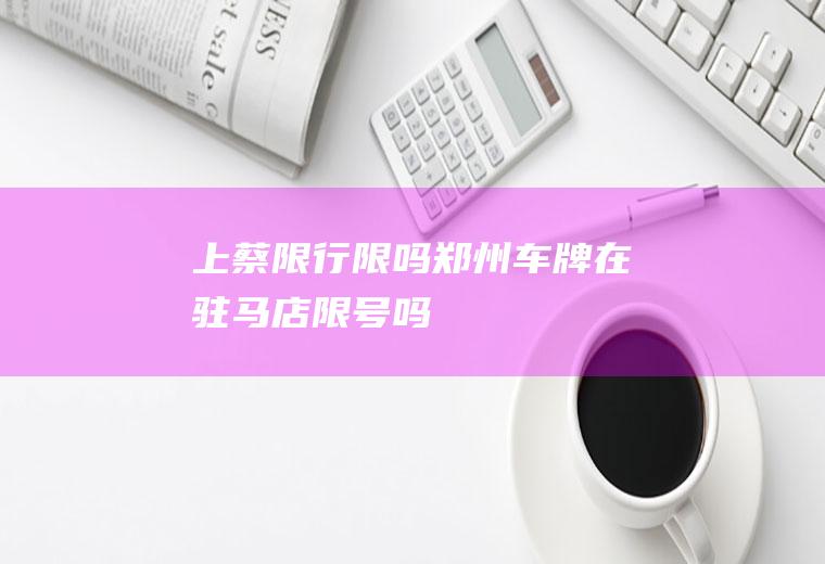 上蔡限行限吗,郑州车牌在驻马店限号吗