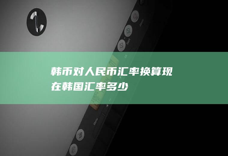 韩币对人民币汇率换算,现在韩国汇率多少