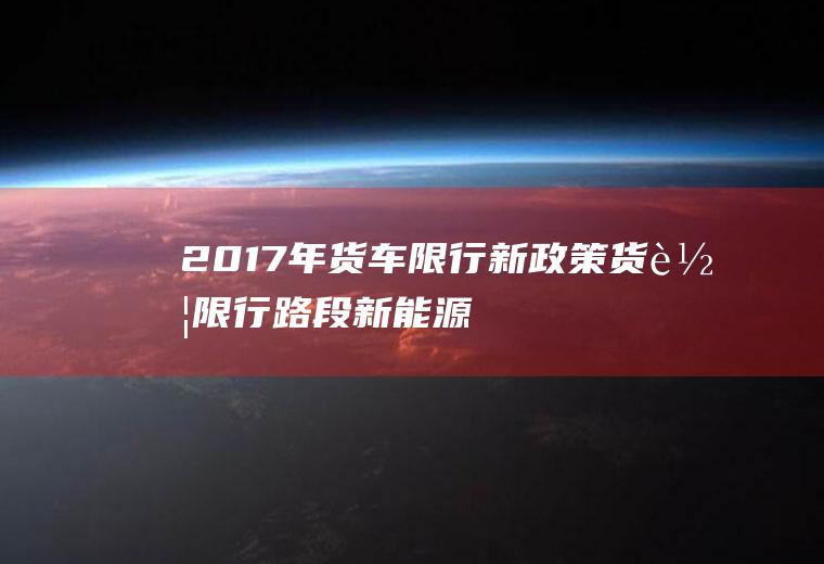 2017年货车限行新政策,货车限行路段新能源货车限行吗