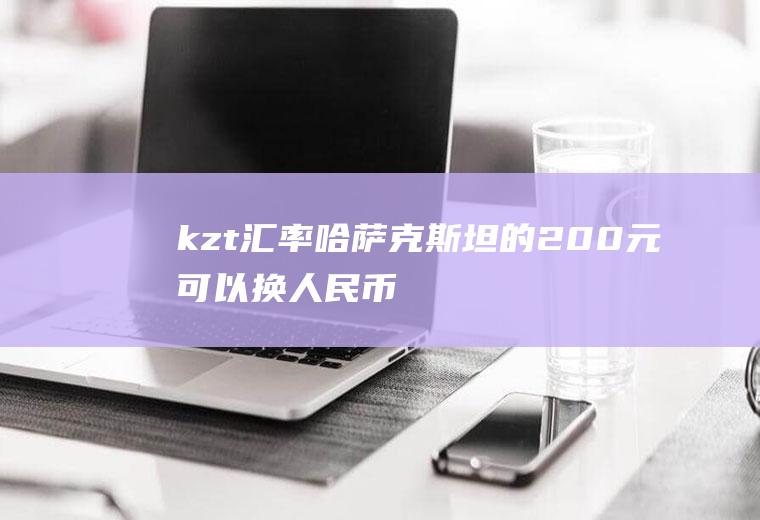 kzt汇率,哈萨克斯坦的200元可以换人民币多少