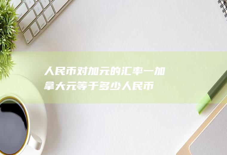 人民币对加元的汇率,一加拿大元等于多少人民币