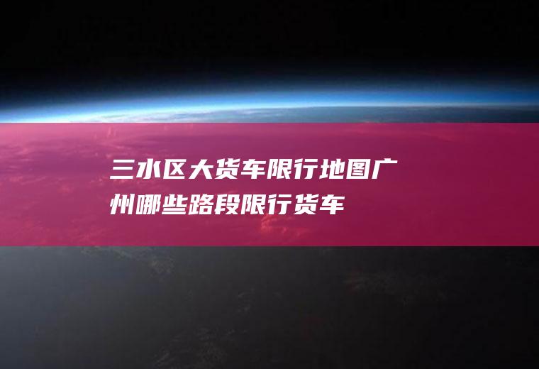 三水区大货车限行地图,广州哪些路段限行货车