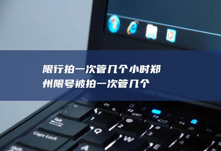 限行拍一次管几个小时,郑州限号被拍一次管几个小时