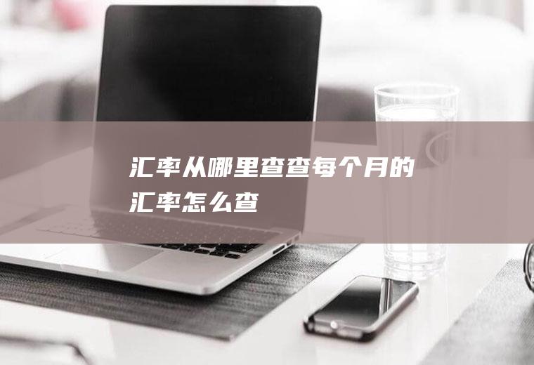汇率从哪里查,查每个月的汇率怎么查
