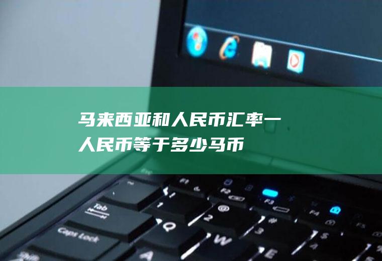 马来西亚和人民币汇率,一人民币等于多少马币