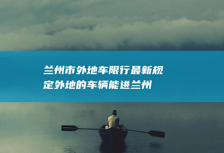 兰州市外地车限行最新规定,外地的车辆能进兰州吗