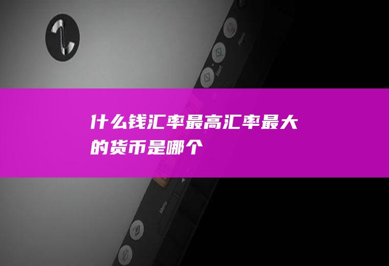 什么钱汇率最高,汇率最大的货币是哪个