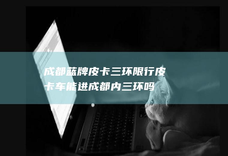 成都蓝牌皮卡三环限行,皮卡车能进成都内三环吗