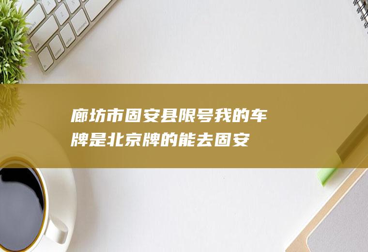 廊坊市固安县限号,我的车牌是北京牌的能去固安吗？固安限行吗