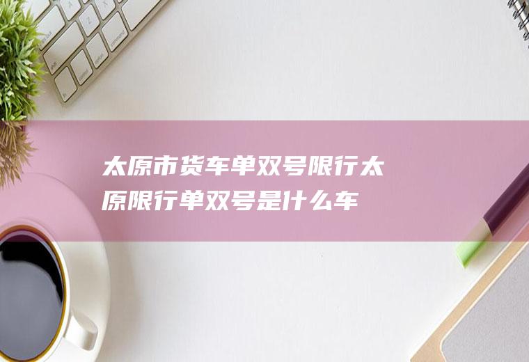 太原市货车单双号限行,太原限行单双号是什么车