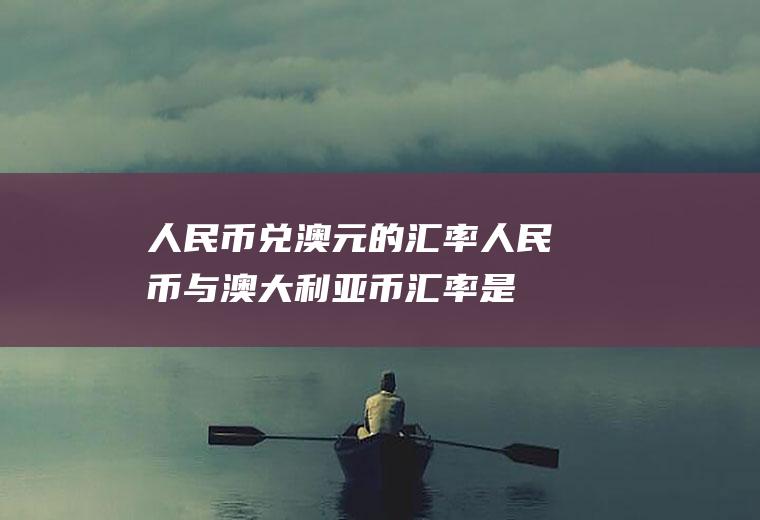 人民币兑澳元的汇率,人民币与澳大利亚币汇率是多少