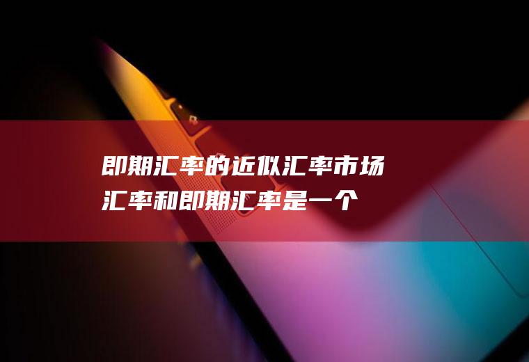 即期汇率的近似汇率,市场汇率和即期汇率是一个意思么