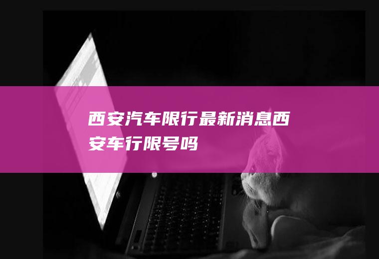 西安汽车限行最新消息,西安车行限号吗