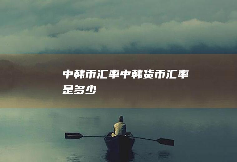 中韩币汇率中韩货币汇率是多少