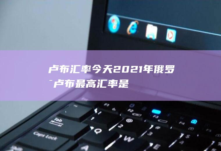 卢布汇率今天,2021年俄罗斯卢布最高汇率是多少