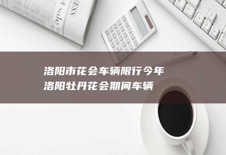 洛阳市花会车辆限行,今年洛阳牡丹花会期间车辆怎样限