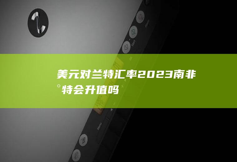 美元对兰特汇率,2023南非兰特会升值吗