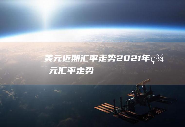 美元近期汇率走势,2021年美元汇率走势