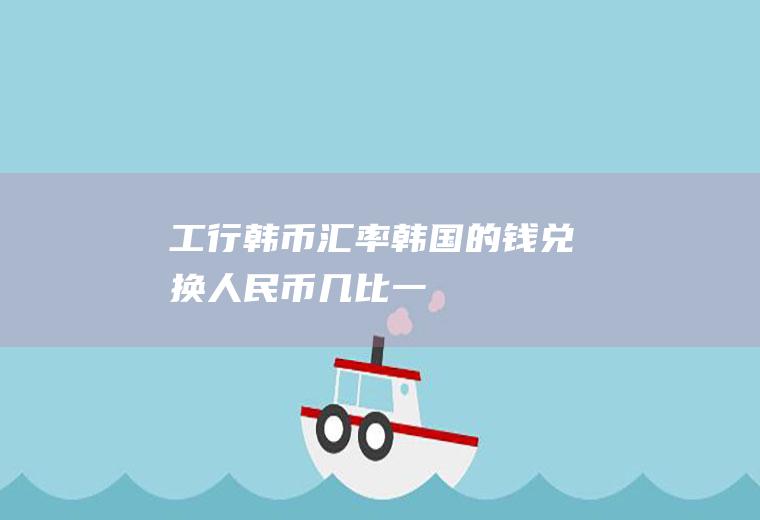 工行韩币汇率,韩国的钱兑换人民币几比一