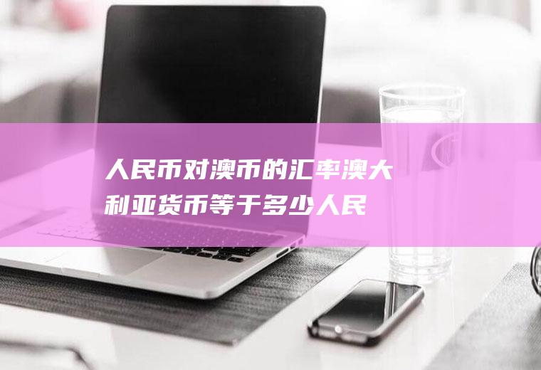 人民币对澳币的汇率,澳大利亚货币等于多少人民币