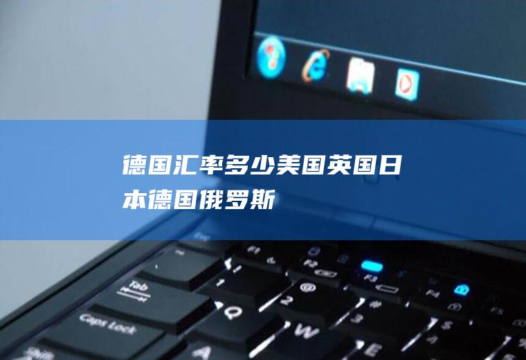 德国汇率多少,美国、英国、日本、德国、俄罗斯的货币名称、单位是什么?每100元怎样兑换