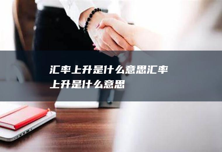 汇率上升是什么意思,汇率上升是什么意思