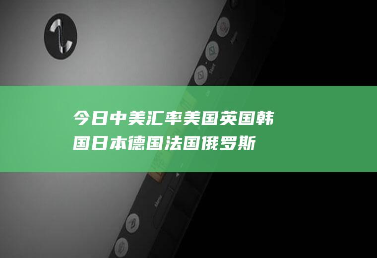 今日中美汇率,美国英国韩国日本德国法国俄罗斯的货币单位和外汇汇率是多少