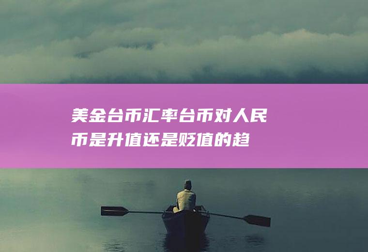 美金台币汇率,台币对人民币是升值还是贬值的趋势