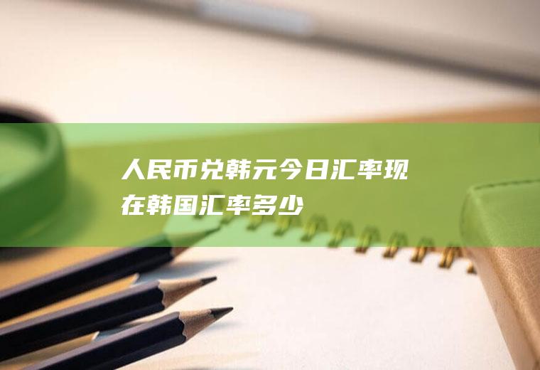 人民币兑韩元今日汇率,现在韩国汇率多少