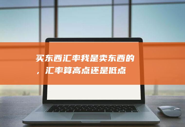 买东西汇率,我是卖东西的，汇率算高点还是低点好
