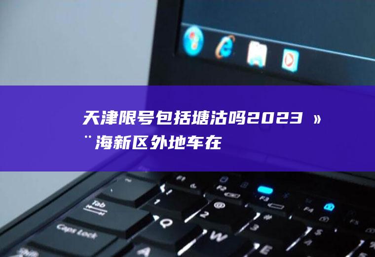 天津限号包括塘沽吗,2023滨海新区外地车在限号范围内吗