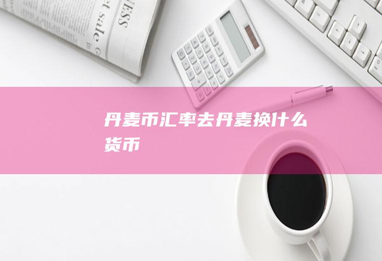 丹麦币汇率,去丹麦换什么货币