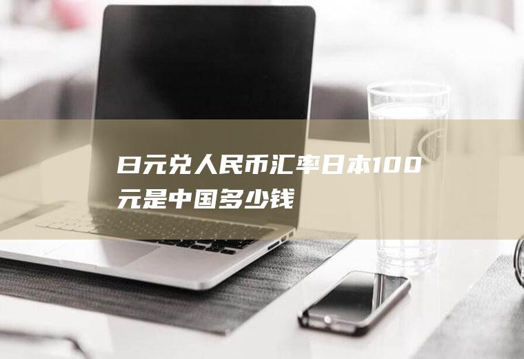 曰元兑人民币汇率,日本100元是中国多少钱