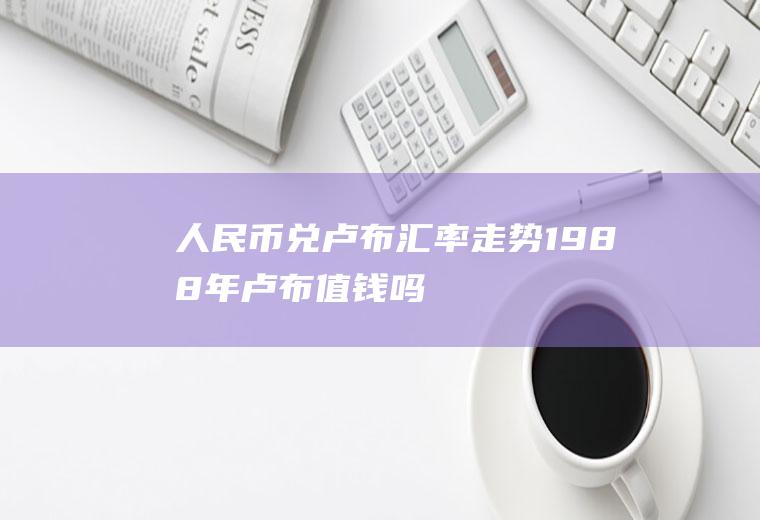 人民币兑卢布汇率走势,1988年卢布值钱吗