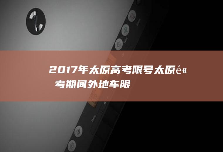 2017年太原高考限号,太原高考期间外地车限号规定