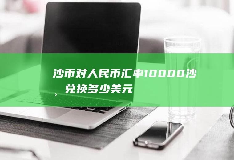 沙币对人民币汇率,10000沙币兑换多少美元