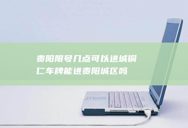 贵阳限号几点可以进城,铜仁车牌能进贵阳城区吗