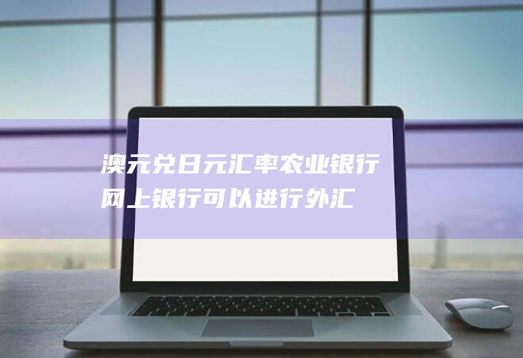 澳元兑日元汇率,农业银行网上银行可以进行外汇买卖吗