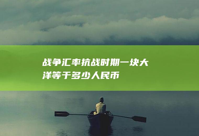 战争汇率,抗战时期一块大洋等于多少人民币