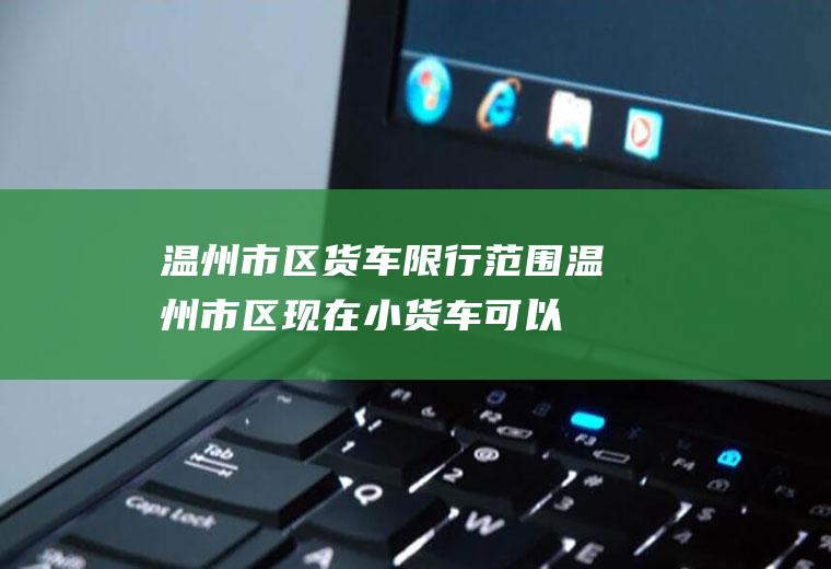 温州市区货车限行范围,温州市区现在小货车可以开了吗