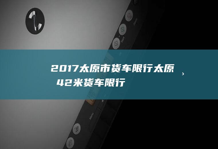 2017太原市货车限行,太原市42米货车限行规定