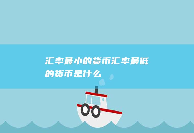 汇率最小的货币,汇率最低的货币是什么