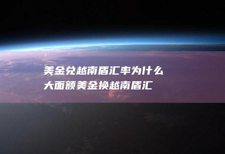 美金兑越南盾汇率,为什么大面额美金换越南盾汇率高