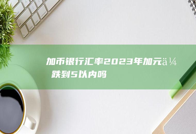 加币银行汇率,2023年加元会跌到5以内吗