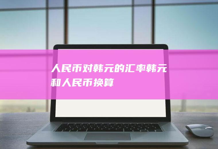 人民币对韩元的汇率,韩元和人民币换算