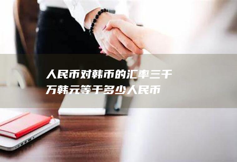 人民币对韩币的汇率,三千万韩元等于多少人民币?韩元对人民币的汇率是多少