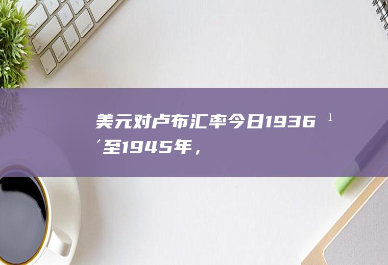 美元对卢布汇率今日,1936年至1945年，美元，英镑，法郎，马克，卢布的汇率
