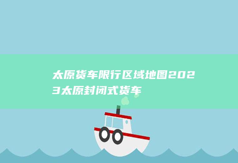 太原货车限行区域地图,2023太原封闭式货车限行规定